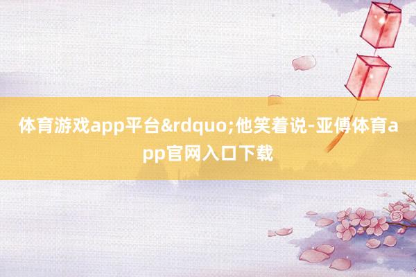 体育游戏app平台&rdquo;他笑着说-亚傅体育app官网入口下载