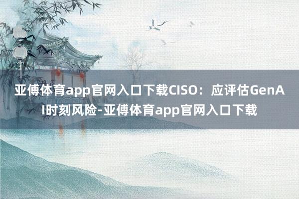 亚傅体育app官网入口下载CISO：应评估GenAI时刻风险-亚傅体育app官网入口下载
