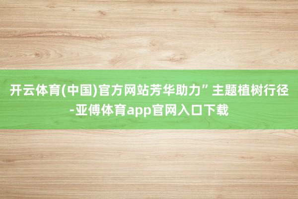 开云体育(中国)官方网站芳华助力”主题植树行径-亚傅体育app官网入口下载