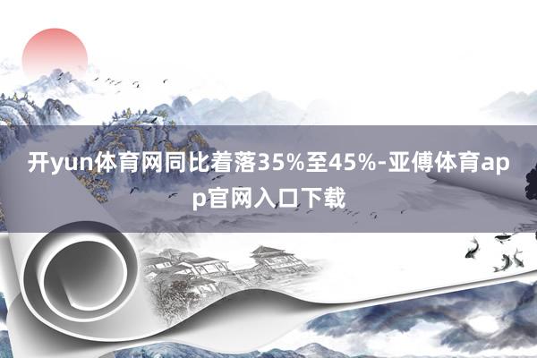 开yun体育网同比着落35%至45%-亚傅体育app官网入口下载