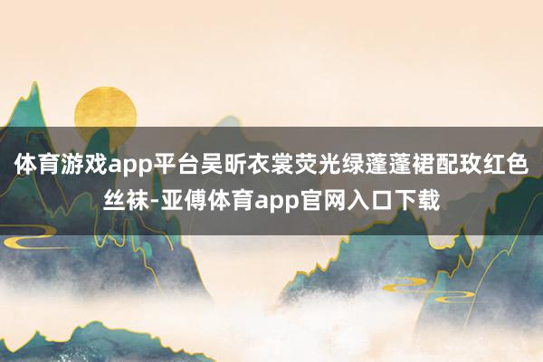 体育游戏app平台吴昕衣裳荧光绿蓬蓬裙配玫红色丝袜-亚傅体育app官网入口下载
