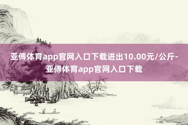 亚傅体育app官网入口下载进出10.00元/公斤-亚傅体育app官网入口下载
