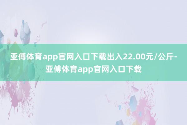 亚傅体育app官网入口下载出入22.00元/公斤-亚傅体育app官网入口下载