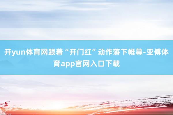 开yun体育网跟着“开门红”动作落下帷幕-亚傅体育app官网入口下载