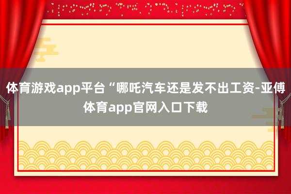 体育游戏app平台“哪吒汽车还是发不出工资-亚傅体育app官网入口下载