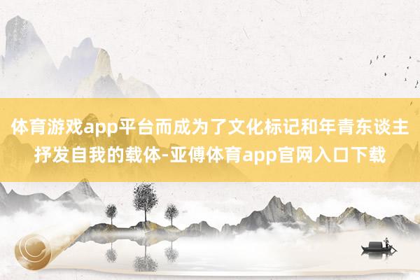 体育游戏app平台而成为了文化标记和年青东谈主抒发自我的载体-亚傅体育app官网入口下载