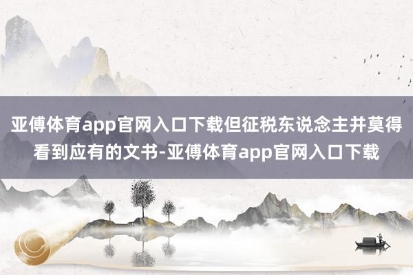亚傅体育app官网入口下载但征税东说念主并莫得看到应有的文书-亚傅体育app官网入口下载