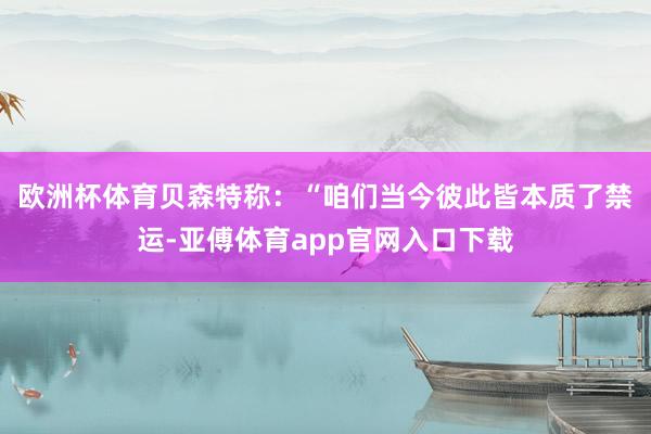 欧洲杯体育 贝森特称:“咱们当今彼此皆本质了禁运-亚傅体育app官网入口下载