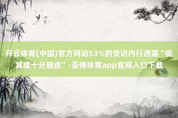 开云体育(中国)官方网站53%的受访内行透露“极其或十分顾虑”-亚傅体育app官网入口下载