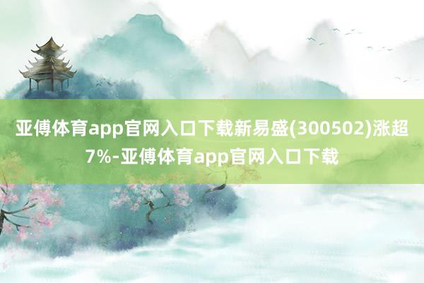 亚傅体育app官网入口下载新易盛(300502)涨超7%-亚傅体育app官网入口下载