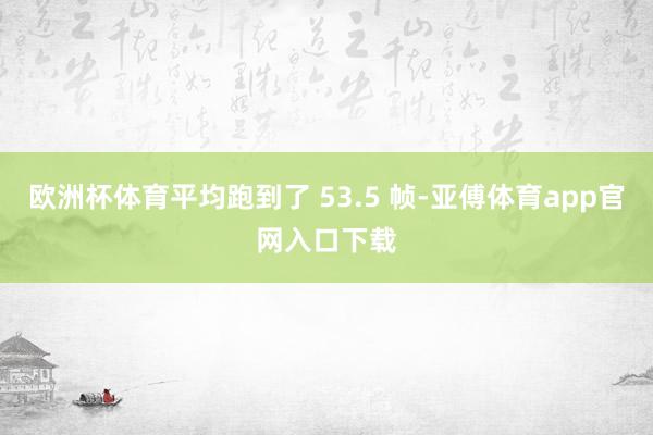 欧洲杯体育平均跑到了 53.5 帧-亚傅体育app官网入口下载