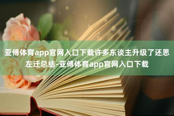 亚傅体育app官网入口下载许多东谈主升级了还思左迁总结-亚傅体育app官网入口下载