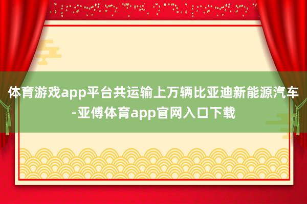 体育游戏app平台共运输上万辆比亚迪新能源汽车-亚傅体育app官网入口下载