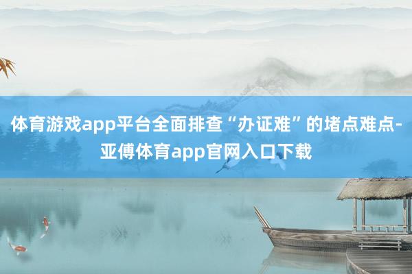 体育游戏app平台全面排查“办证难”的堵点难点-亚傅体育app官网入口下载