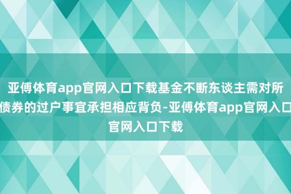 亚傅体育app官网入口下载基金不断东谈主需对所认购债券的过户事宜承担相应背负-亚傅体育app官网入口下载