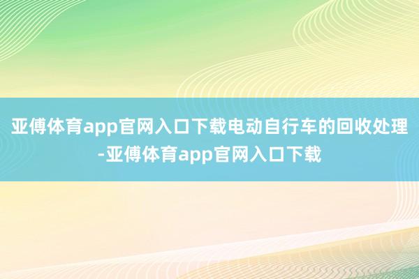 亚傅体育app官网入口下载电动自行车的回收处理-亚傅体育app官网入口下载