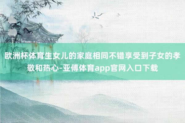 欧洲杯体育生女儿的家庭相同不错享受到子女的孝敬和热心-亚傅体育app官网入口下载
