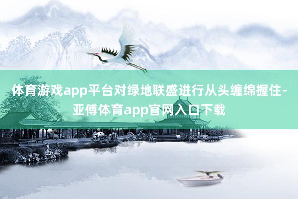 体育游戏app平台对绿地联盛进行从头缠绵握住-亚傅体育app官网入口下载